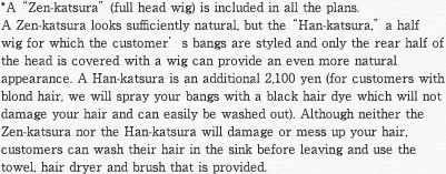 *A “Zen-katsura” (full head wig) is included in all the plans.
A Zen-katsura looks sufficiently natural, but the “Han-katsura,” a half wig for which the customer’s bangs are styled and only the rear half of the head is covered with a wig can provide an even more natural appearance. A Han-katsura is an additional 2,100 yen (for customers with blond hair, we will spray your bangs with a black hair dye which will not damage your hair and can easily be washed out). Although neither the Zen-katsura nor the Han-katsura will damage or mess up your hair, customers can wash their hair in the sink before leaving and use the towel, hair dryer and brush that is provided. 
